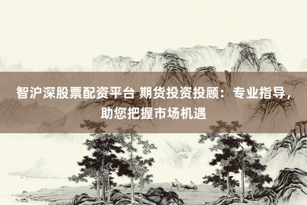 智沪深股票配资平台 期货投资投顾：专业指导，助您把握市场机遇