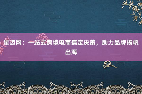 星迈网：一站式跨境电商搞定决策，助力品牌扬帆出海