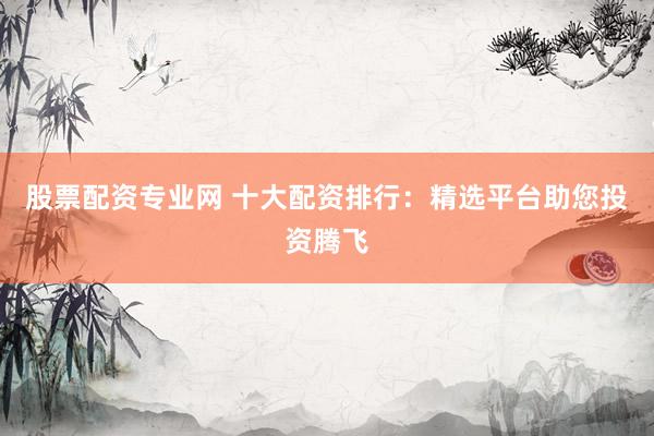 股票配资专业网 十大配资排行：精选平台助您投资腾飞