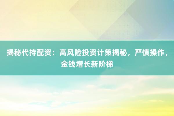 揭秘代持配资：高风险投资计策揭秘，严慎操作，金钱增长新阶梯