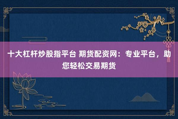 十大杠杆炒股指平台 期货配资网：专业平台，助您轻松交易期货