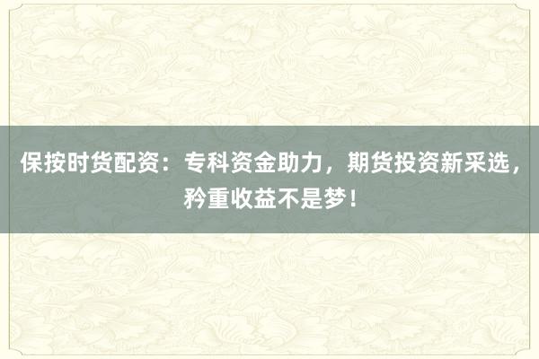 保按时货配资：专科资金助力，期货投资新采选，矜重收益不是梦！