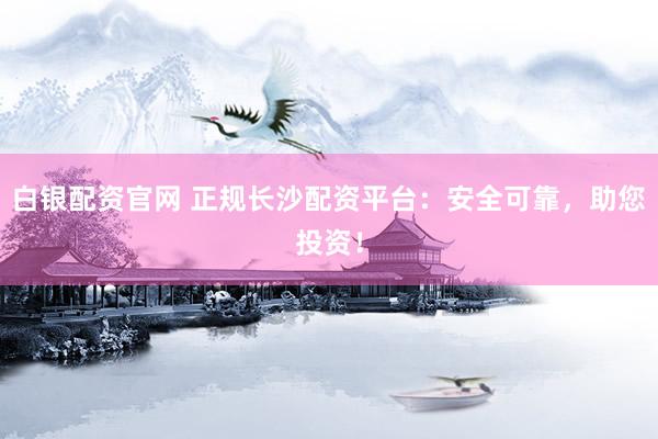 白银配资官网 正规长沙配资平台：安全可靠，助您投资！