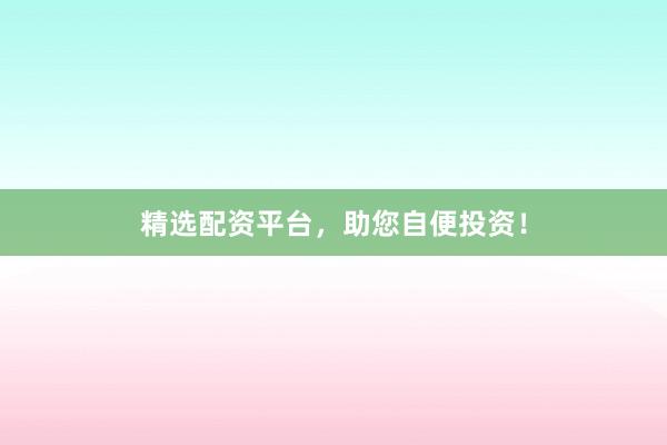 精选配资平台，助您自便投资！