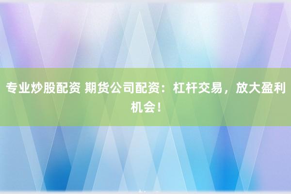 专业炒股配资 期货公司配资：杠杆交易，放大盈利机会！