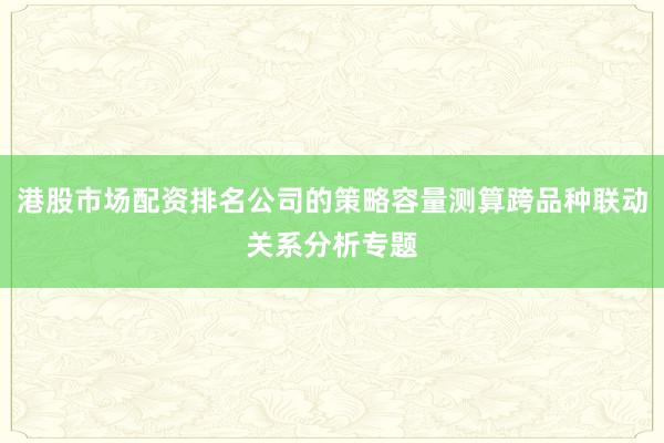 港股市场配资排名公司的策略容量测算跨品种联动关系分析专题