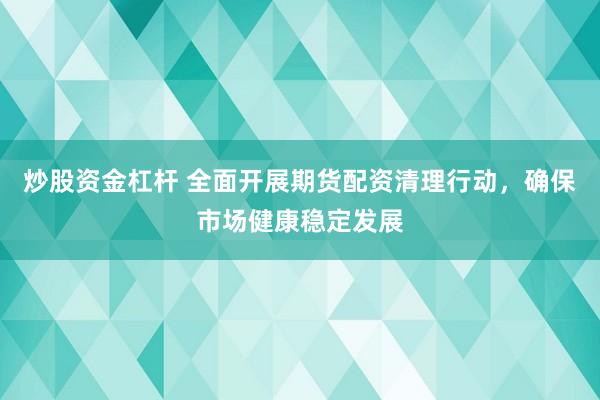 炒股资金杠杆 全面开展期货配资清理行动，确保市场健康稳定发展