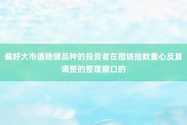 偏好大市值稳健品种的投资者在围绕指数重心反复调整的整理窗口的