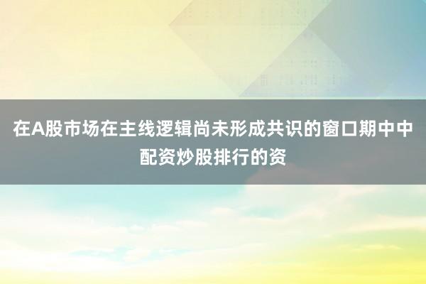 在A股市场在主线逻辑尚未形成共识的窗口期中中配资炒股排行的资