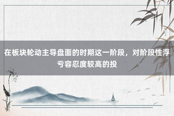 在板块轮动主导盘面的时期这一阶段，对阶段性浮亏容忍度较高的投