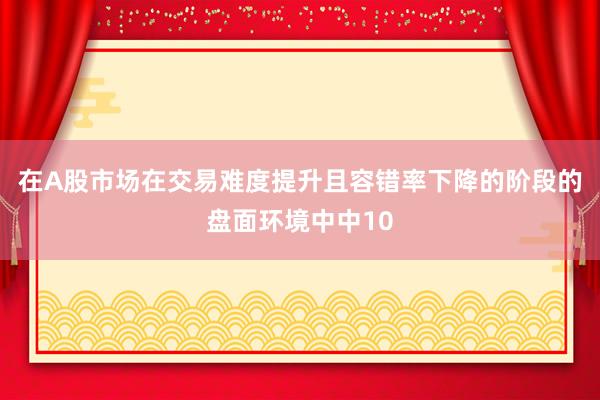在A股市场在交易难度提升且容错率下降的阶段的盘面环境中中10