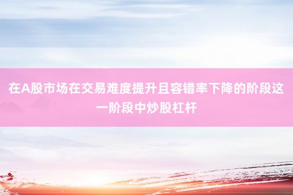在A股市场在交易难度提升且容错率下降的阶段这一阶段中炒股杠杆