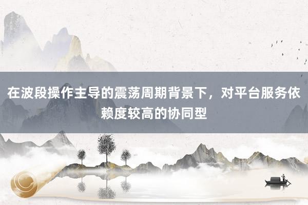 在波段操作主导的震荡周期背景下，对平台服务依赖度较高的协同型