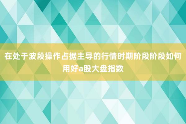 在处于波段操作占据主导的行情时期阶段阶段如何用好a股大盘指数
