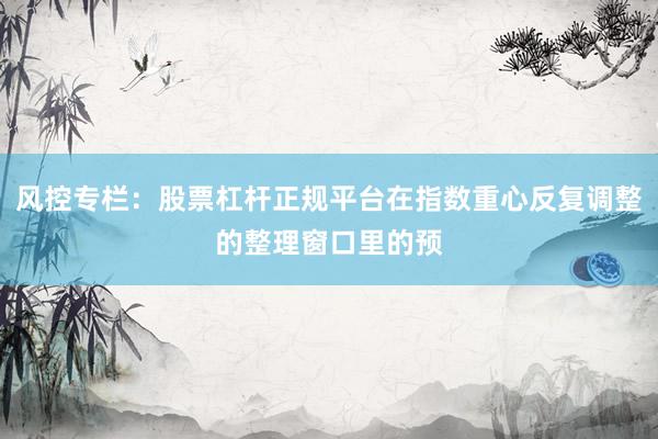 风控专栏：股票杠杆正规平台在指数重心反复调整的整理窗口里的预