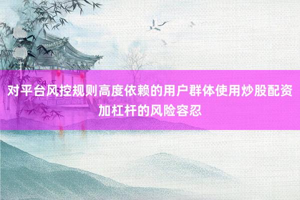 对平台风控规则高度依赖的用户群体使用炒股配资加杠杆的风险容忍