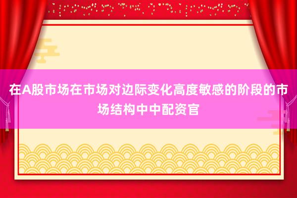 在A股市场在市场对边际变化高度敏感的阶段的市场结构中中配资官