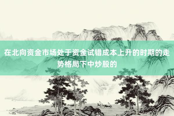 在北向资金市场处于资金试错成本上升的时期的走势格局下中炒股的