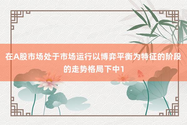 在A股市场处于市场运行以博弈平衡为特征的阶段的走势格局下中1