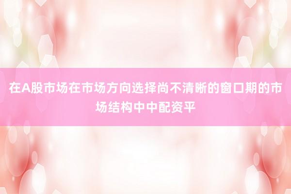 在A股市场在市场方向选择尚不清晰的窗口期的市场结构中中配资平