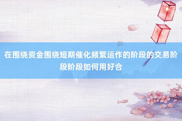 在围绕资金围绕短期催化频繁运作的阶段的交易阶段阶段如何用好合