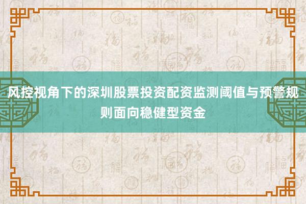 风控视角下的深圳股票投资配资监测阈值与预警规则面向稳健型资金