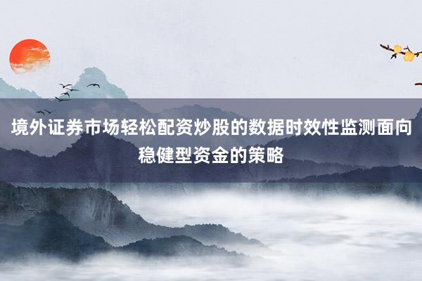 境外证券市场轻松配资炒股的数据时效性监测面向稳健型资金的策略