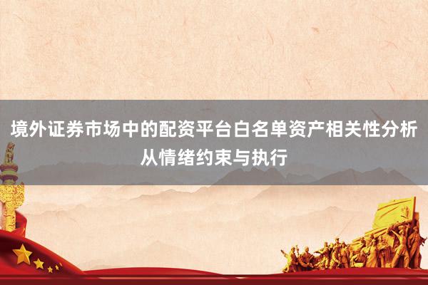 境外证券市场中的配资平台白名单资产相关性分析从情绪约束与执行