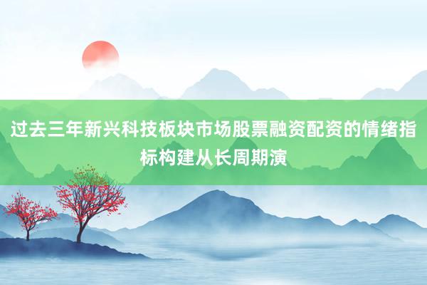 过去三年新兴科技板块市场股票融资配资的情绪指标构建从长周期演