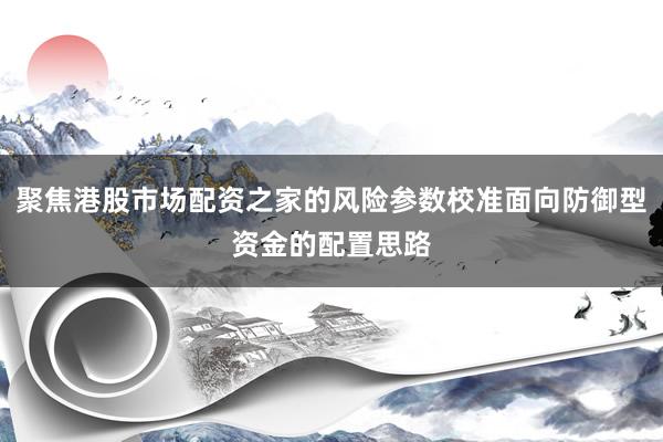 聚焦港股市场配资之家的风险参数校准面向防御型资金的配置思路