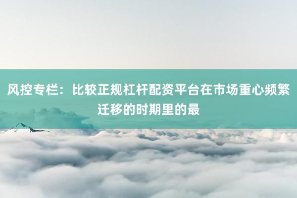 风控专栏：比较正规杠杆配资平台在市场重心频繁迁移的时期里的最