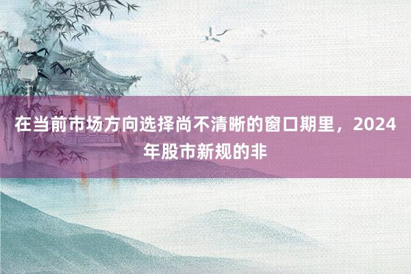 在当前市场方向选择尚不清晰的窗口期里，2024年股市新规的非