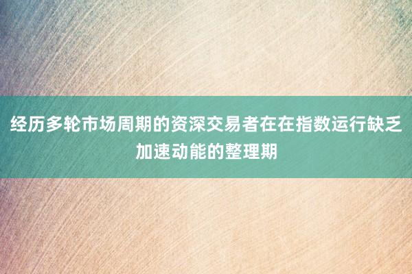经历多轮市场周期的资深交易者在在指数运行缺乏加速动能的整理期