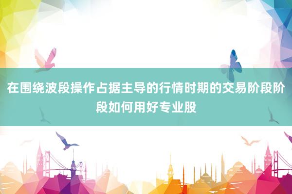 在围绕波段操作占据主导的行情时期的交易阶段阶段如何用好专业股