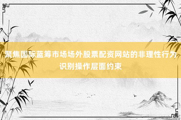 聚焦国际蓝筹市场场外股票配资网站的非理性行为识别操作层面约束