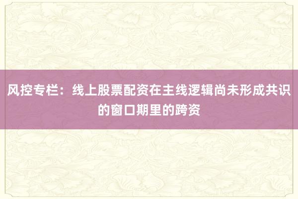 风控专栏：线上股票配资在主线逻辑尚未形成共识的窗口期里的跨资