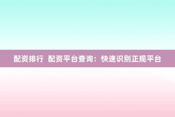 配资排行  配资平台查询：快速识别正规平台