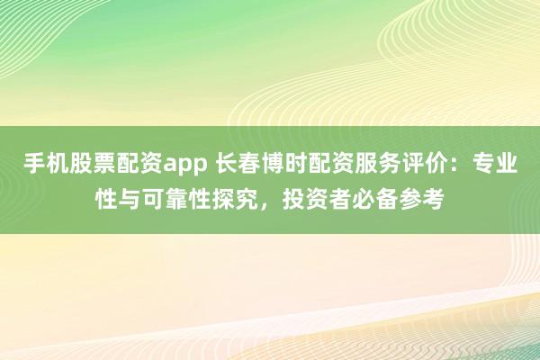 手机股票配资app 长春博时配资服务评价：专业性与可靠性探究，投资者必备参考
