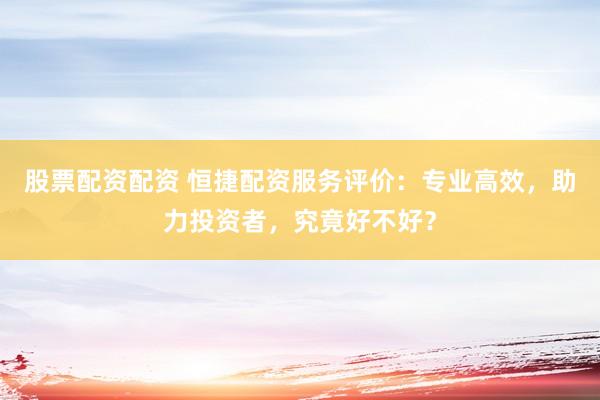 股票配资配资 恒捷配资服务评价：专业高效，助力投资者，究竟好不好？
