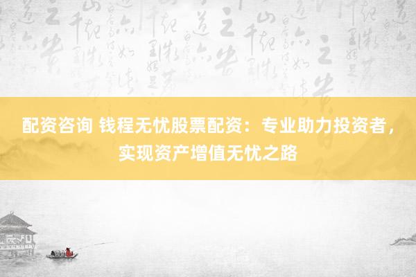 配资咨询 钱程无忧股票配资：专业助力投资者，实现资产增值无忧之路
