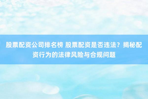 股票配资公司排名榜 股票配资是否违法？揭秘配资行为的法律风险与合规问题