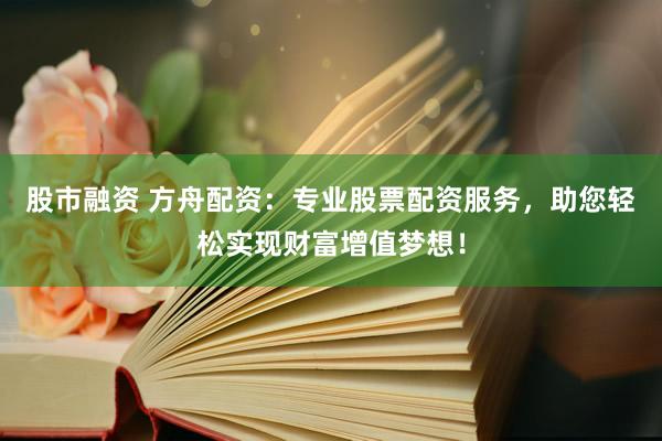 股市融资 方舟配资：专业股票配资服务，助您轻松实现财富增值梦想！