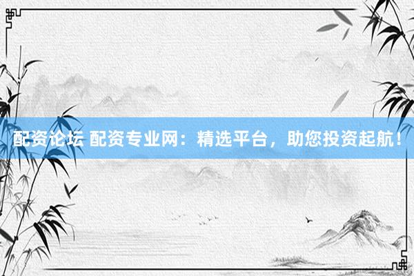 配资论坛 配资专业网：精选平台，助您投资起航！