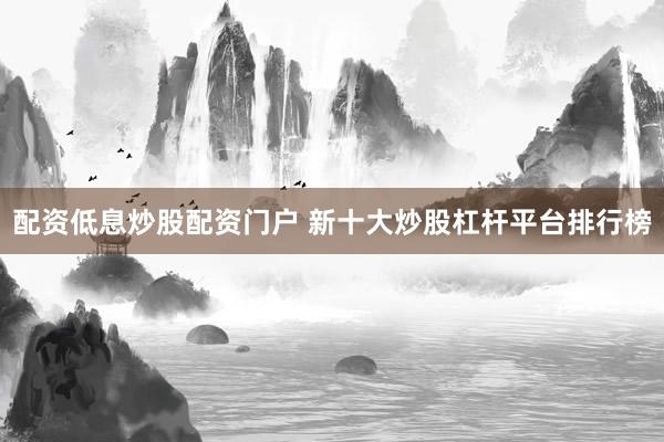 配资低息炒股配资门户 新十大炒股杠杆平台排行榜
