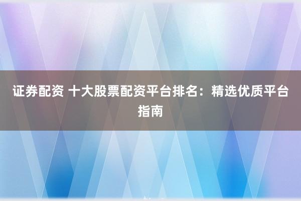 证券配资 十大股票配资平台排名：精选优质平台指南