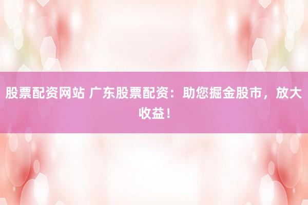 股票配资网站 广东股票配资：助您掘金股市，放大收益！