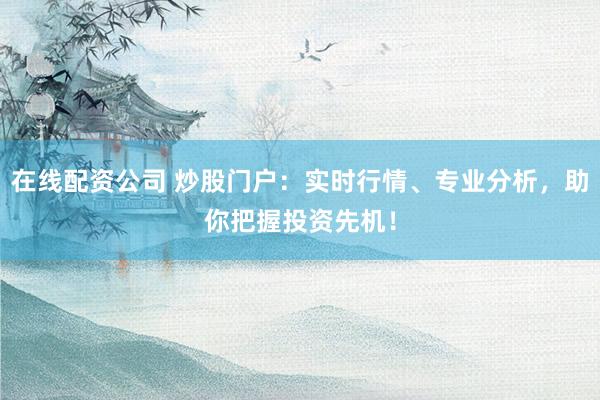在线配资公司 炒股门户：实时行情、专业分析，助你把握投资先机！