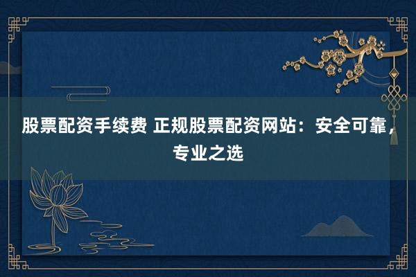 股票配资手续费 正规股票配资网站：安全可靠，专业之选