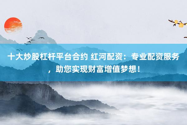 十大炒股杠杆平台合约 红河配资：专业配资服务，助您实现财富增值梦想！