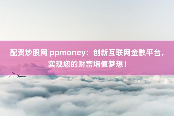 配资炒股网 ppmoney：创新互联网金融平台，实现您的财富增值梦想！